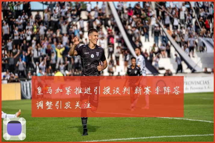 皇马加紧推进引援谈判 新赛季阵容调整引发关注