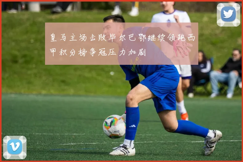 皇马主场击败毕尔巴鄂继续领跑西甲积分榜争冠压力加剧