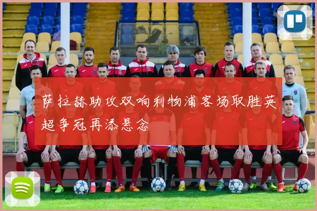 萨拉赫助攻双响利物浦客场取胜英超争冠再添悬念