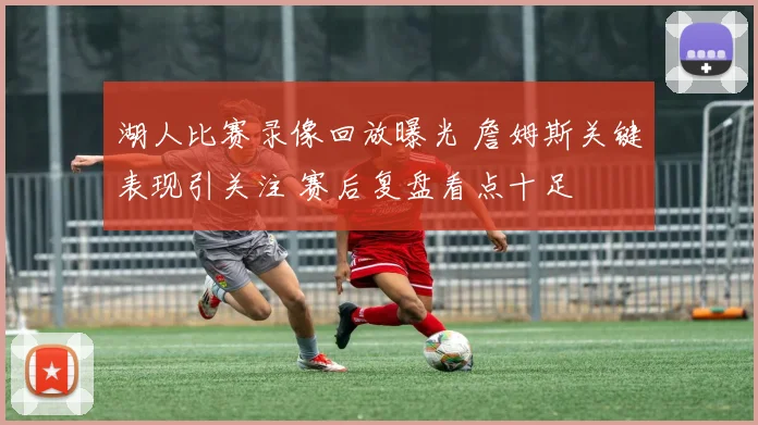 湖人比赛录像回放曝光 詹姆斯关键表现引关注 赛后复盘看点十足