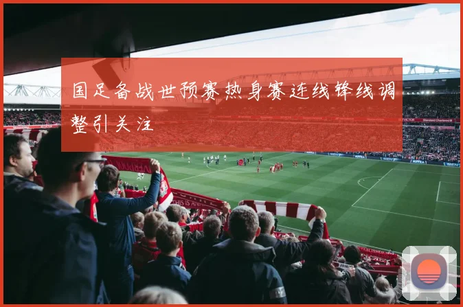 国足备战世预赛热身赛连线锋线调整引关注