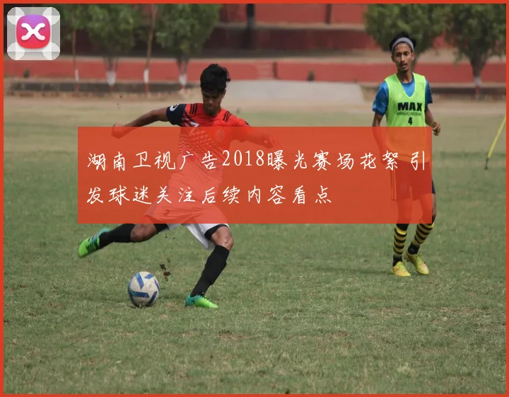 湖南卫视广告2018曝光赛场花絮 引发球迷关注后续内容看点