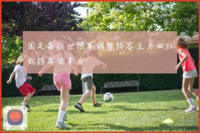 国足备战世预赛调整阵容主力回归剑指客场拿分