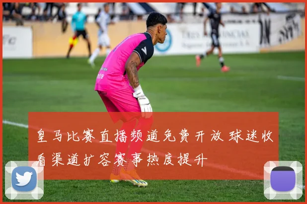 皇马比赛直播频道免费开放 球迷收看渠道扩容赛事热度提升