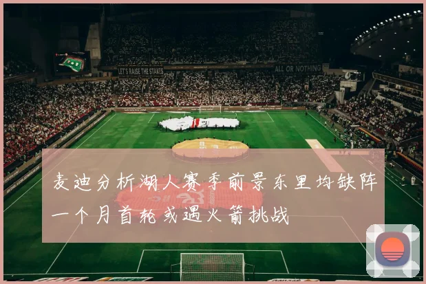 麦迪分析湖人赛季前景东里均缺阵一个月首轮或遇火箭挑战