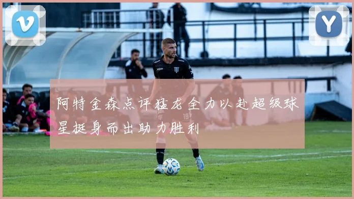 阿特金森点评猛龙全力以赴超级球星挺身而出助力胜利