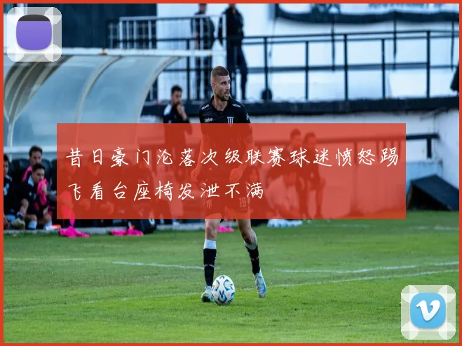 昔日豪门沦落次级联赛球迷愤怒踢飞看台座椅发泄不满