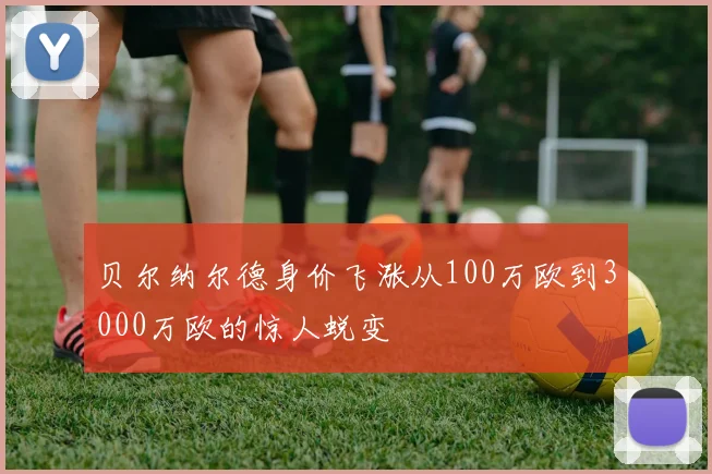 贝尔纳尔德身价飞涨从100万欧到3000万欧的惊人蜕变