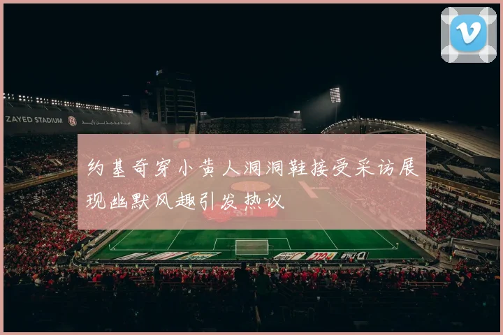 约基奇穿小黄人洞洞鞋接受采访展现幽默风趣引发热议