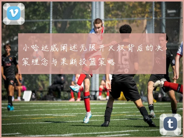 小哈达威阐述无限开火权背后的决策理念与果断投篮策略