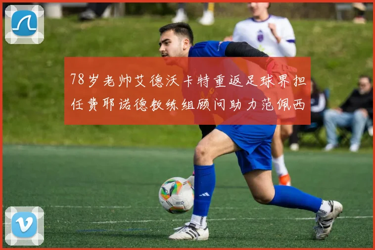 78岁老帅艾德沃卡特重返足球界担任费耶诺德教练组顾问助力范佩西