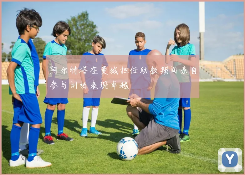 阿尔特塔在曼城担任助教期间亲自参与训练表现卓越