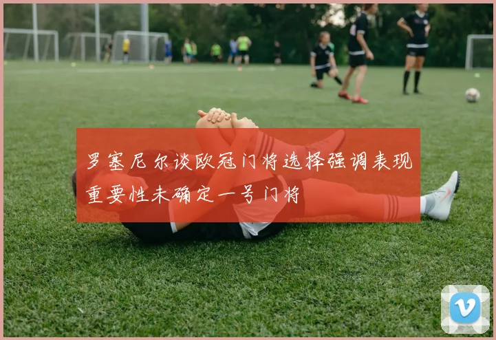 罗塞尼尔谈欧冠门将选择强调表现重要性未确定一号门将