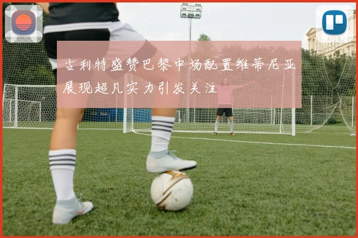 古利特盛赞巴黎中场配置维蒂尼亚展现超凡实力引发关注