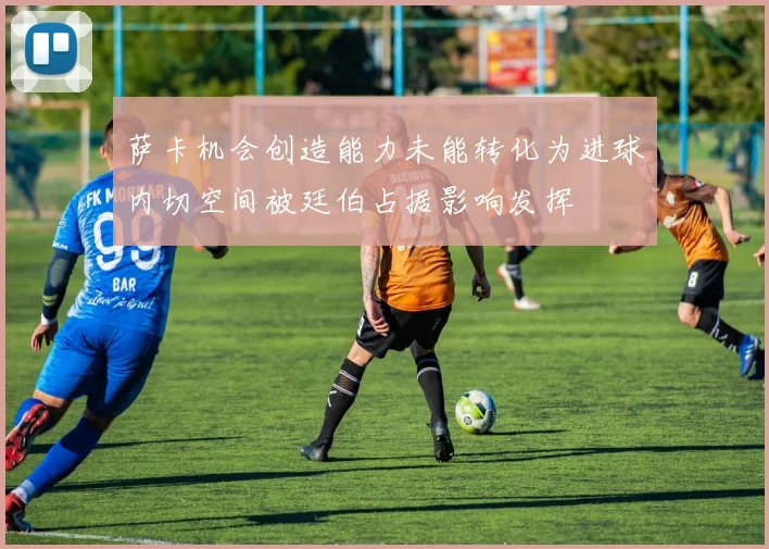 萨卡机会创造能力未能转化为进球内切空间被廷伯占据影响发挥