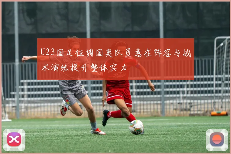 U23国足征调国奥队员意在阵容与战术演练提升整体实力