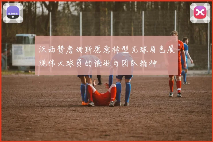 沃西赞詹姆斯愿意转型无球角色展现伟大球员的谦逊与团队精神