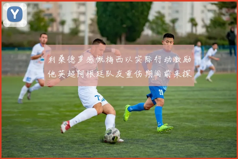 利桑德罗感慨梅西以实际行动激励他英超阿根廷队友重伤期间前来探望