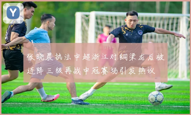 张晓晨执法中超浙江对铜梁龙后被连降三级再战中冠赛场引发热议