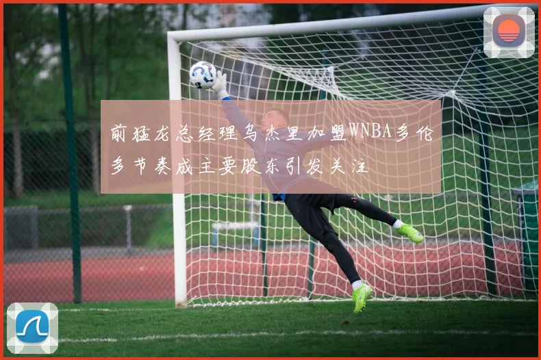前猛龙总经理乌杰里加盟WNBA多伦多节奏成主要股东引发关注