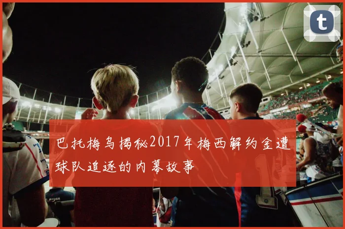 巴托梅乌揭秘2017年梅西解约金遭球队追逐的内幕故事