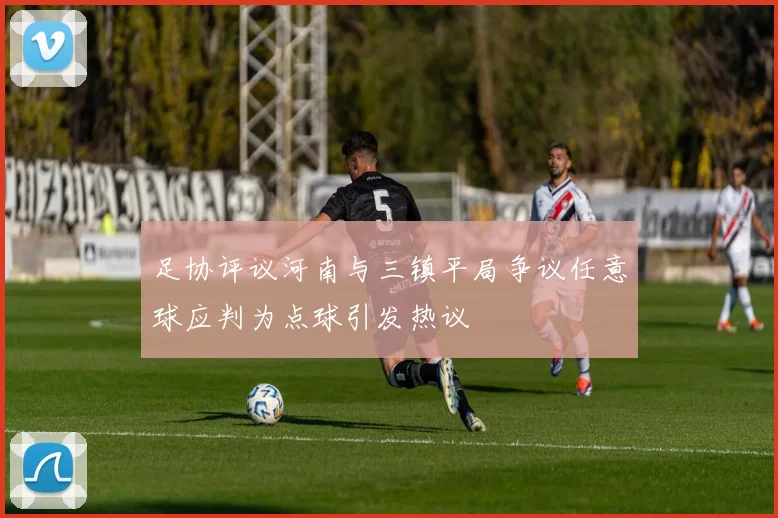足协评议河南与三镇平局争议任意球应判为点球引发热议