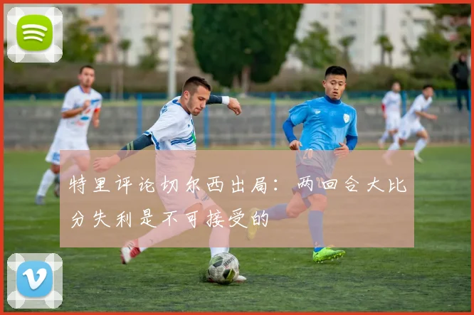 特里评论切尔西出局：两回合大比分失利是不可接受的