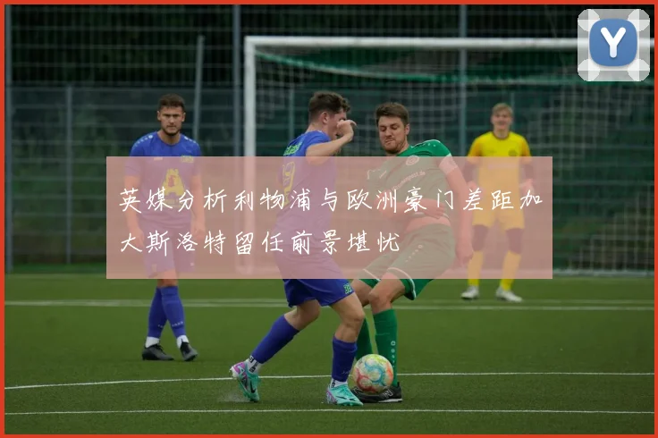 英媒分析利物浦与欧洲豪门差距加大斯洛特留任前景堪忧