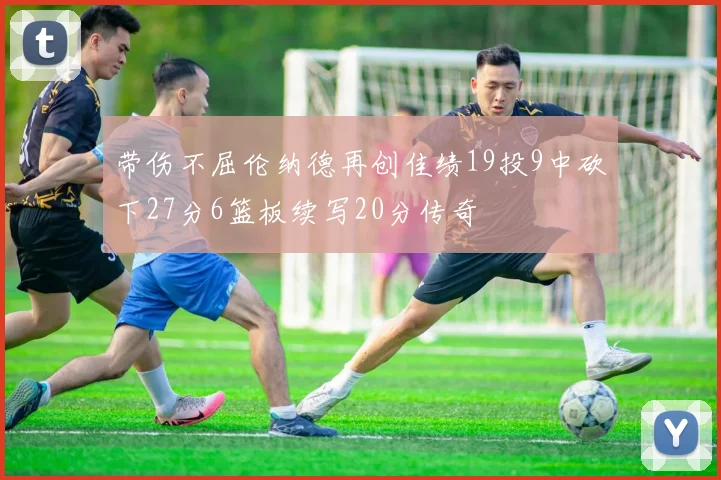 带伤不屈伦纳德再创佳绩19投9中砍下27分6篮板续写20分传奇