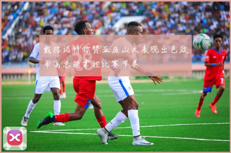 戴格诺特称赞亚历山大表现出色效率高总能掌控比赛节奏